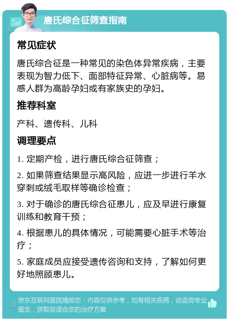 唐氏综合征筛查指南 常见症状 唐氏综合征是一种常见的染色体异常疾病，主要表现为智力低下、面部特征异常、心脏病等。易感人群为高龄孕妇或有家族史的孕妇。 推荐科室 产科、遗传科、儿科 调理要点 1. 定期产检，进行唐氏综合征筛查； 2. 如果筛查结果显示高风险，应进一步进行羊水穿刺或绒毛取样等确诊检查； 3. 对于确诊的唐氏综合征患儿，应及早进行康复训练和教育干预； 4. 根据患儿的具体情况，可能需要心脏手术等治疗； 5. 家庭成员应接受遗传咨询和支持，了解如何更好地照顾患儿。