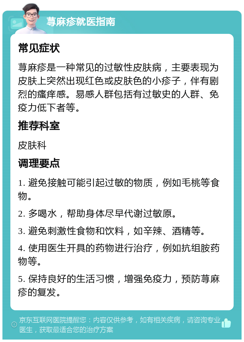 荨麻疹就医指南 常见症状 荨麻疹是一种常见的过敏性皮肤病，主要表现为皮肤上突然出现红色或皮肤色的小疹子，伴有剧烈的瘙痒感。易感人群包括有过敏史的人群、免疫力低下者等。 推荐科室 皮肤科 调理要点 1. 避免接触可能引起过敏的物质，例如毛桃等食物。 2. 多喝水，帮助身体尽早代谢过敏原。 3. 避免刺激性食物和饮料，如辛辣、酒精等。 4. 使用医生开具的药物进行治疗，例如抗组胺药物等。 5. 保持良好的生活习惯，增强免疫力，预防荨麻疹的复发。