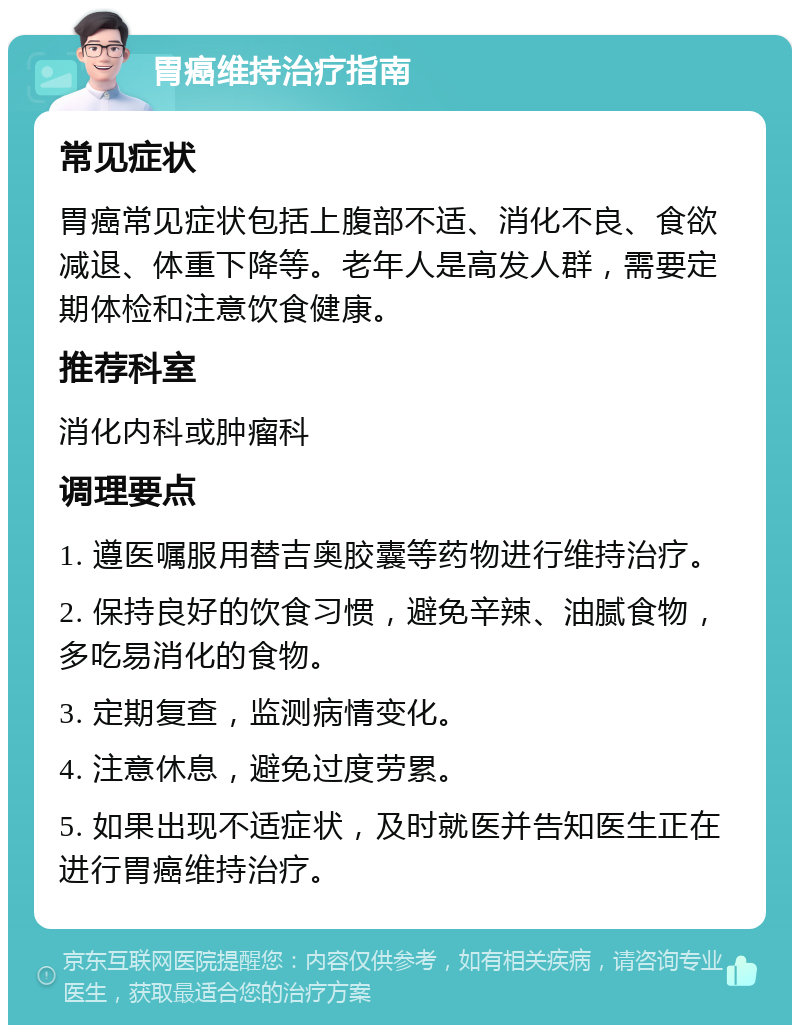 胃癌维持治疗指南 常见症状 胃癌常见症状包括上腹部不适、消化不良、食欲减退、体重下降等。老年人是高发人群，需要定期体检和注意饮食健康。 推荐科室 消化内科或肿瘤科 调理要点 1. 遵医嘱服用替吉奥胶囊等药物进行维持治疗。 2. 保持良好的饮食习惯，避免辛辣、油腻食物，多吃易消化的食物。 3. 定期复查，监测病情变化。 4. 注意休息，避免过度劳累。 5. 如果出现不适症状，及时就医并告知医生正在进行胃癌维持治疗。