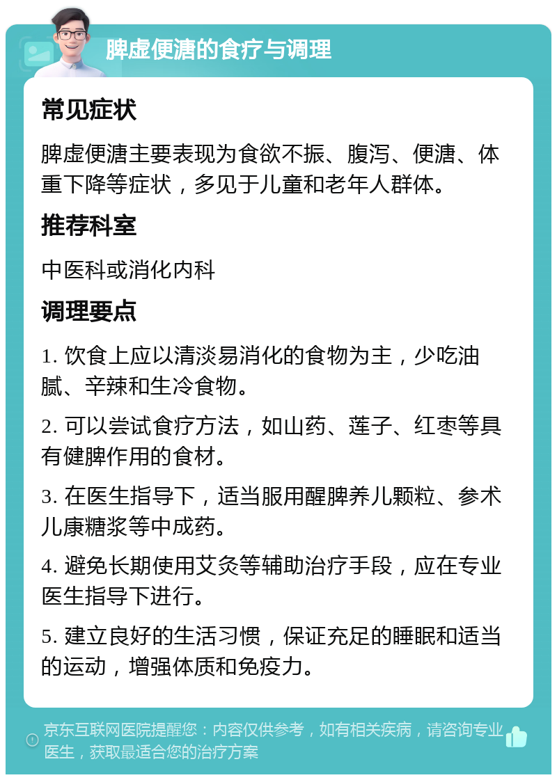 脾虚便溏的食疗与调理 常见症状 脾虚便溏主要表现为食欲不振、腹泻、便溏、体重下降等症状，多见于儿童和老年人群体。 推荐科室 中医科或消化内科 调理要点 1. 饮食上应以清淡易消化的食物为主，少吃油腻、辛辣和生冷食物。 2. 可以尝试食疗方法，如山药、莲子、红枣等具有健脾作用的食材。 3. 在医生指导下，适当服用醒脾养儿颗粒、参术儿康糖浆等中成药。 4. 避免长期使用艾灸等辅助治疗手段，应在专业医生指导下进行。 5. 建立良好的生活习惯，保证充足的睡眠和适当的运动，增强体质和免疫力。