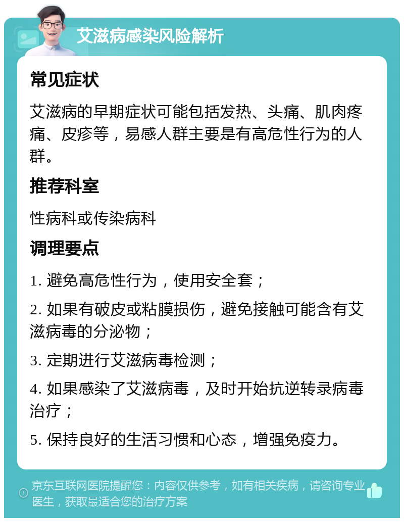 艾滋病感染风险解析 常见症状 艾滋病的早期症状可能包括发热、头痛、肌肉疼痛、皮疹等，易感人群主要是有高危性行为的人群。 推荐科室 性病科或传染病科 调理要点 1. 避免高危性行为，使用安全套； 2. 如果有破皮或粘膜损伤，避免接触可能含有艾滋病毒的分泌物； 3. 定期进行艾滋病毒检测； 4. 如果感染了艾滋病毒，及时开始抗逆转录病毒治疗； 5. 保持良好的生活习惯和心态，增强免疫力。