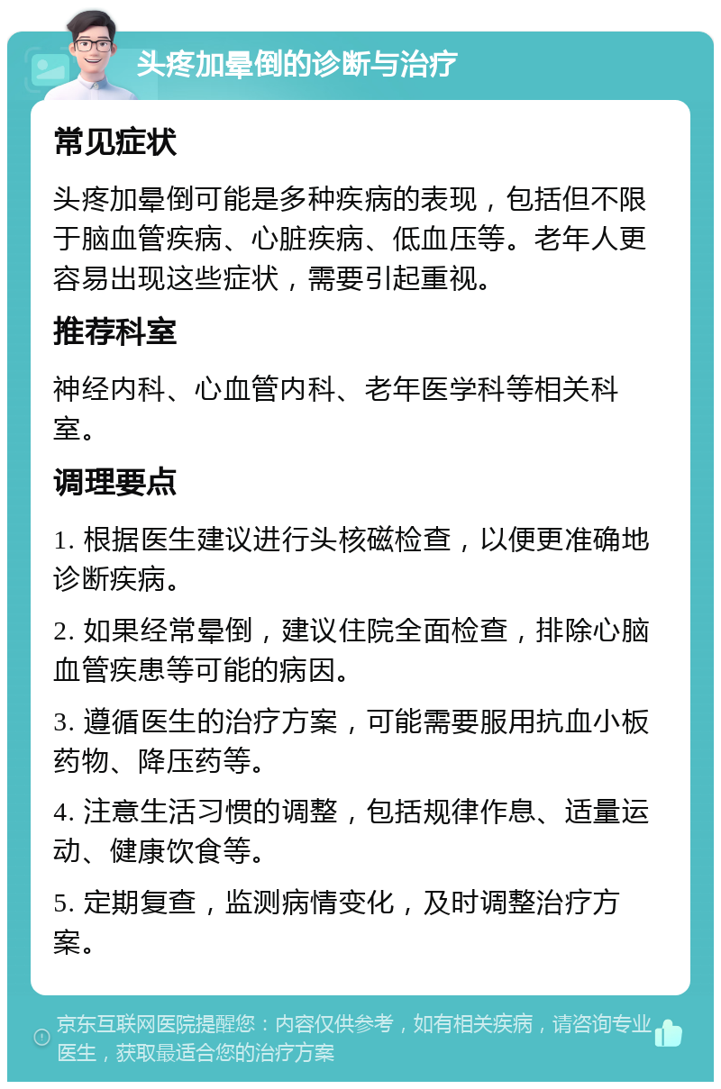 头疼加晕倒的诊断与治疗 常见症状 头疼加晕倒可能是多种疾病的表现，包括但不限于脑血管疾病、心脏疾病、低血压等。老年人更容易出现这些症状，需要引起重视。 推荐科室 神经内科、心血管内科、老年医学科等相关科室。 调理要点 1. 根据医生建议进行头核磁检查，以便更准确地诊断疾病。 2. 如果经常晕倒，建议住院全面检查，排除心脑血管疾患等可能的病因。 3. 遵循医生的治疗方案，可能需要服用抗血小板药物、降压药等。 4. 注意生活习惯的调整，包括规律作息、适量运动、健康饮食等。 5. 定期复查，监测病情变化，及时调整治疗方案。