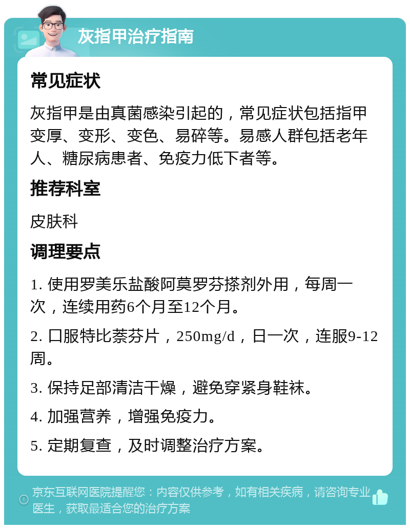 灰指甲治疗指南 常见症状 灰指甲是由真菌感染引起的，常见症状包括指甲变厚、变形、变色、易碎等。易感人群包括老年人、糖尿病患者、免疫力低下者等。 推荐科室 皮肤科 调理要点 1. 使用罗美乐盐酸阿莫罗芬搽剂外用，每周一次，连续用药6个月至12个月。 2. 口服特比萘芬片，250mg/d，日一次，连服9-12周。 3. 保持足部清洁干燥，避免穿紧身鞋袜。 4. 加强营养，增强免疫力。 5. 定期复查，及时调整治疗方案。