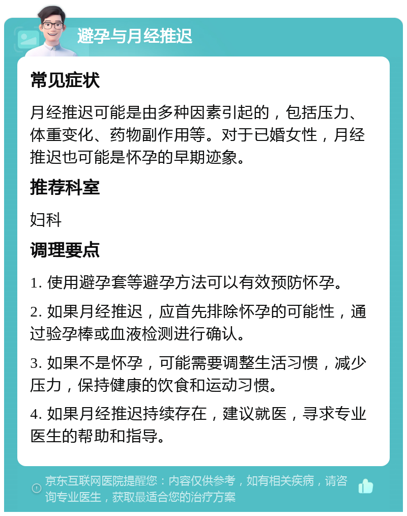 避孕与月经推迟 常见症状 月经推迟可能是由多种因素引起的，包括压力、体重变化、药物副作用等。对于已婚女性，月经推迟也可能是怀孕的早期迹象。 推荐科室 妇科 调理要点 1. 使用避孕套等避孕方法可以有效预防怀孕。 2. 如果月经推迟，应首先排除怀孕的可能性，通过验孕棒或血液检测进行确认。 3. 如果不是怀孕，可能需要调整生活习惯，减少压力，保持健康的饮食和运动习惯。 4. 如果月经推迟持续存在，建议就医，寻求专业医生的帮助和指导。