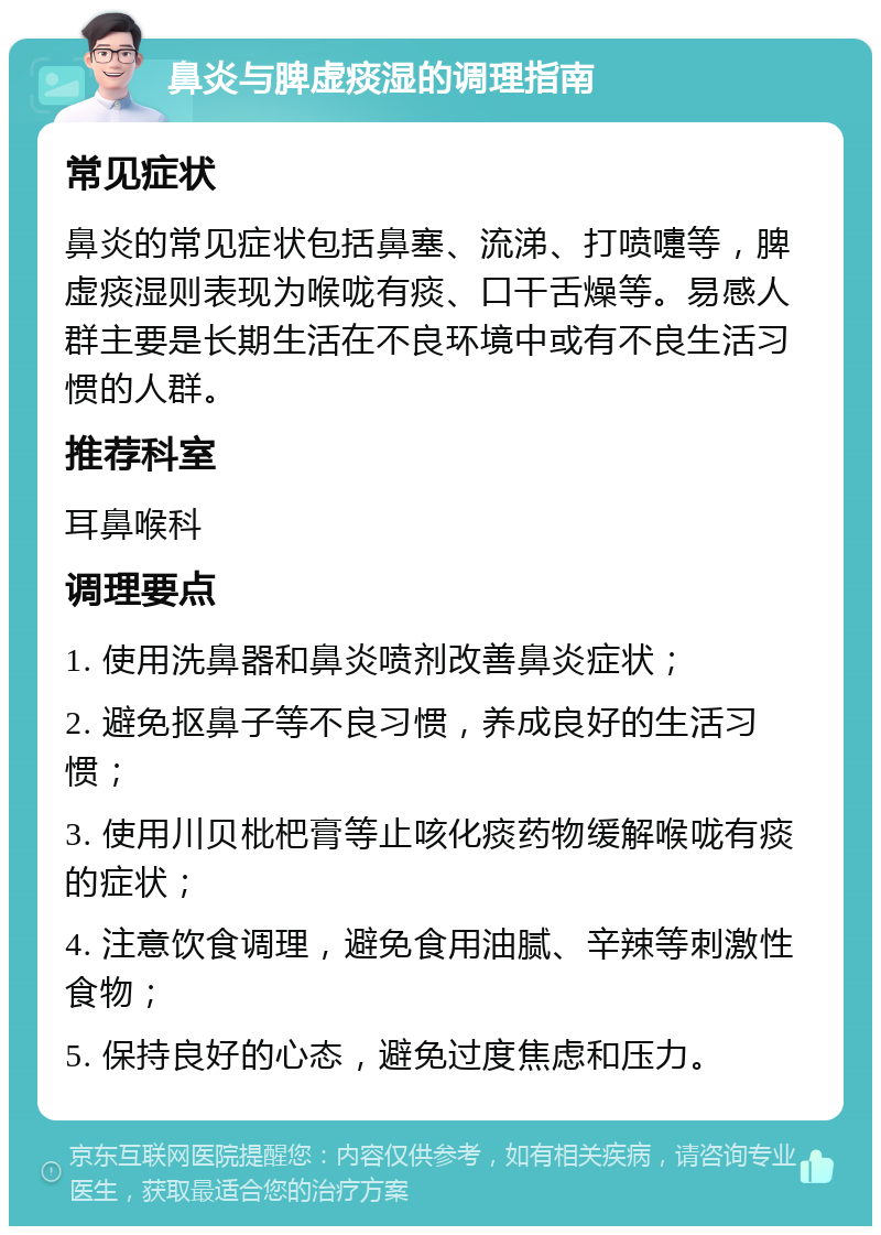 鼻炎与脾虚痰湿的调理指南 常见症状 鼻炎的常见症状包括鼻塞、流涕、打喷嚏等，脾虚痰湿则表现为喉咙有痰、口干舌燥等。易感人群主要是长期生活在不良环境中或有不良生活习惯的人群。 推荐科室 耳鼻喉科 调理要点 1. 使用洗鼻器和鼻炎喷剂改善鼻炎症状； 2. 避免抠鼻子等不良习惯，养成良好的生活习惯； 3. 使用川贝枇杷膏等止咳化痰药物缓解喉咙有痰的症状； 4. 注意饮食调理，避免食用油腻、辛辣等刺激性食物； 5. 保持良好的心态，避免过度焦虑和压力。