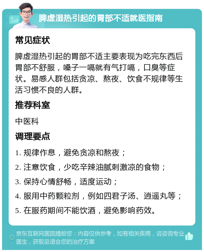 脾虚湿热引起的胃部不适就医指南 常见症状 脾虚湿热引起的胃部不适主要表现为吃完东西后胃部不舒服，嗓子一嗝就有气打嗝，口臭等症状。易感人群包括贪凉、熬夜、饮食不规律等生活习惯不良的人群。 推荐科室 中医科 调理要点 1. 规律作息，避免贪凉和熬夜； 2. 注意饮食，少吃辛辣油腻刺激凉的食物； 3. 保持心情舒畅，适度运动； 4. 服用中药颗粒剂，例如四君子汤、逍遥丸等； 5. 在服药期间不能饮酒，避免影响药效。