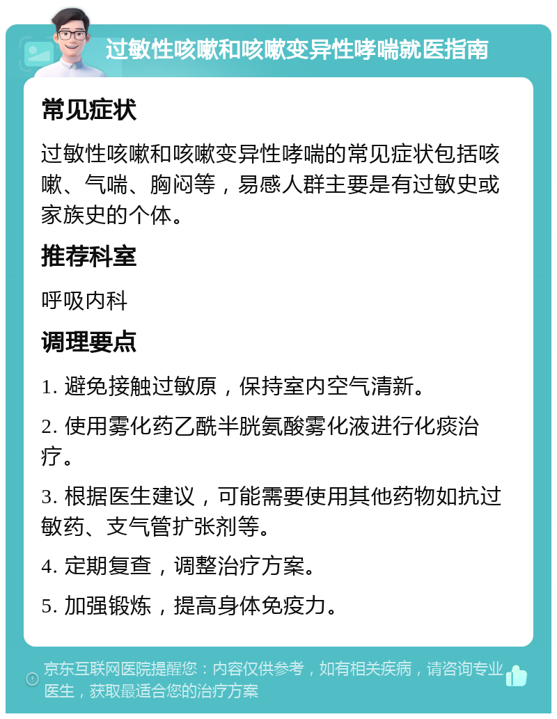 过敏性咳嗽和咳嗽变异性哮喘就医指南 常见症状 过敏性咳嗽和咳嗽变异性哮喘的常见症状包括咳嗽、气喘、胸闷等，易感人群主要是有过敏史或家族史的个体。 推荐科室 呼吸内科 调理要点 1. 避免接触过敏原，保持室内空气清新。 2. 使用雾化药乙酰半胱氨酸雾化液进行化痰治疗。 3. 根据医生建议，可能需要使用其他药物如抗过敏药、支气管扩张剂等。 4. 定期复查，调整治疗方案。 5. 加强锻炼，提高身体免疫力。