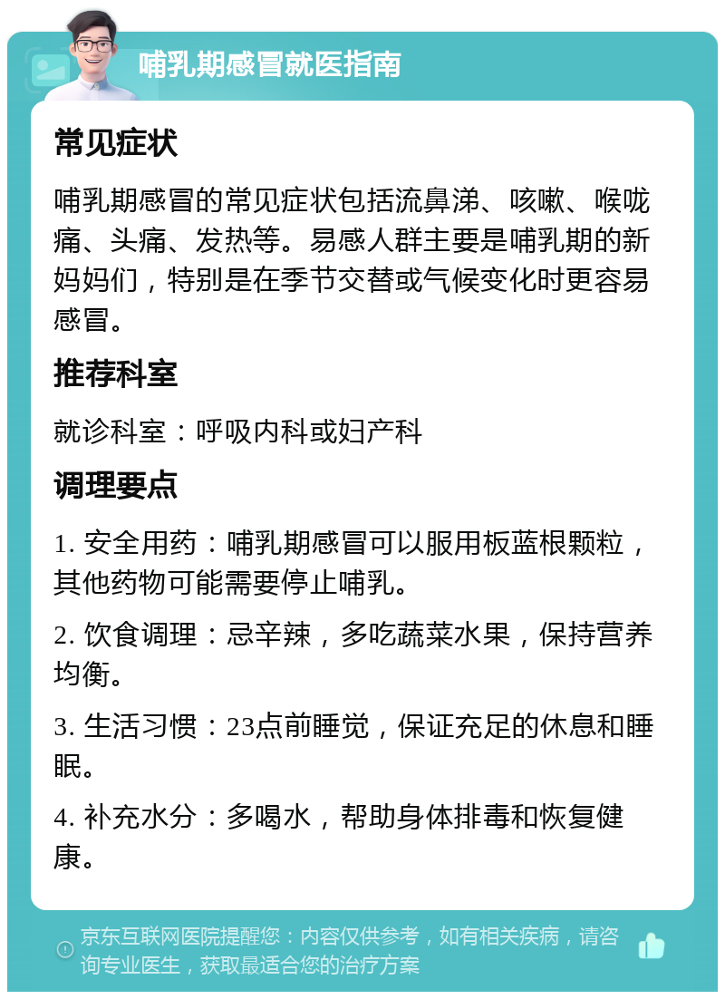 哺乳期感冒就医指南 常见症状 哺乳期感冒的常见症状包括流鼻涕、咳嗽、喉咙痛、头痛、发热等。易感人群主要是哺乳期的新妈妈们，特别是在季节交替或气候变化时更容易感冒。 推荐科室 就诊科室：呼吸内科或妇产科 调理要点 1. 安全用药：哺乳期感冒可以服用板蓝根颗粒，其他药物可能需要停止哺乳。 2. 饮食调理：忌辛辣，多吃蔬菜水果，保持营养均衡。 3. 生活习惯：23点前睡觉，保证充足的休息和睡眠。 4. 补充水分：多喝水，帮助身体排毒和恢复健康。