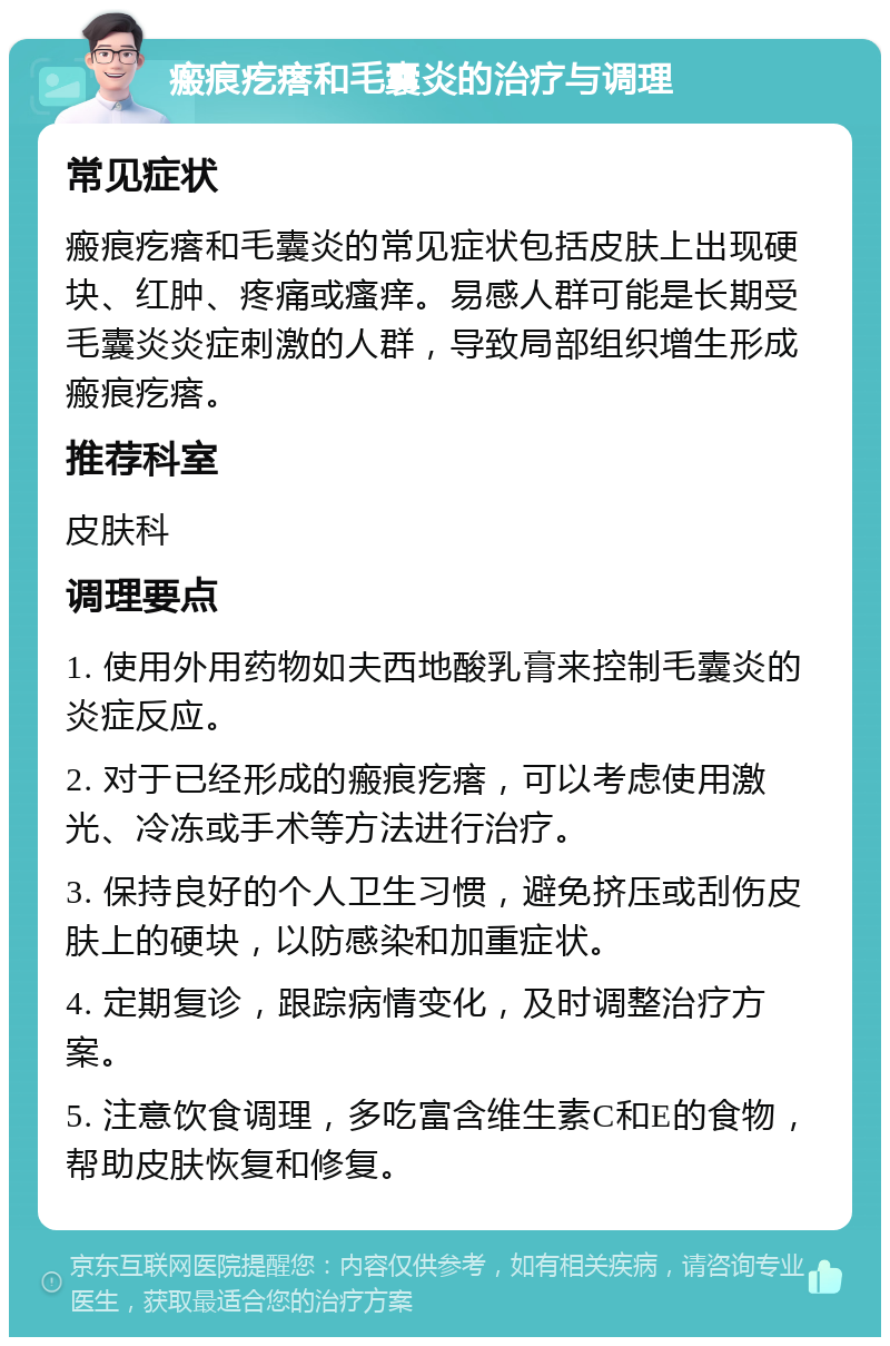 瘢痕疙瘩和毛囊炎的治疗与调理 常见症状 瘢痕疙瘩和毛囊炎的常见症状包括皮肤上出现硬块、红肿、疼痛或瘙痒。易感人群可能是长期受毛囊炎炎症刺激的人群，导致局部组织增生形成瘢痕疙瘩。 推荐科室 皮肤科 调理要点 1. 使用外用药物如夫西地酸乳膏来控制毛囊炎的炎症反应。 2. 对于已经形成的瘢痕疙瘩，可以考虑使用激光、冷冻或手术等方法进行治疗。 3. 保持良好的个人卫生习惯，避免挤压或刮伤皮肤上的硬块，以防感染和加重症状。 4. 定期复诊，跟踪病情变化，及时调整治疗方案。 5. 注意饮食调理，多吃富含维生素C和E的食物，帮助皮肤恢复和修复。