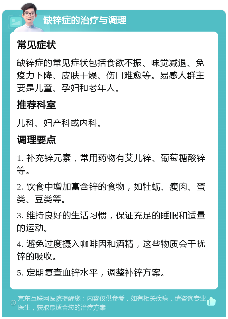 缺锌症的治疗与调理 常见症状 缺锌症的常见症状包括食欲不振、味觉减退、免疫力下降、皮肤干燥、伤口难愈等。易感人群主要是儿童、孕妇和老年人。 推荐科室 儿科、妇产科或内科。 调理要点 1. 补充锌元素，常用药物有艾儿锌、葡萄糖酸锌等。 2. 饮食中增加富含锌的食物，如牡蛎、瘦肉、蛋类、豆类等。 3. 维持良好的生活习惯，保证充足的睡眠和适量的运动。 4. 避免过度摄入咖啡因和酒精，这些物质会干扰锌的吸收。 5. 定期复查血锌水平，调整补锌方案。