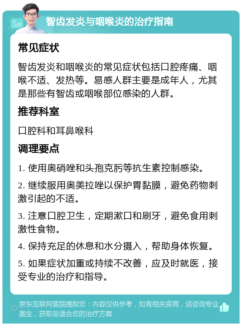 智齿发炎与咽喉炎的治疗指南 常见症状 智齿发炎和咽喉炎的常见症状包括口腔疼痛、咽喉不适、发热等。易感人群主要是成年人，尤其是那些有智齿或咽喉部位感染的人群。 推荐科室 口腔科和耳鼻喉科 调理要点 1. 使用奥硝唑和头孢克肟等抗生素控制感染。 2. 继续服用奥美拉唑以保护胃黏膜，避免药物刺激引起的不适。 3. 注意口腔卫生，定期漱口和刷牙，避免食用刺激性食物。 4. 保持充足的休息和水分摄入，帮助身体恢复。 5. 如果症状加重或持续不改善，应及时就医，接受专业的治疗和指导。