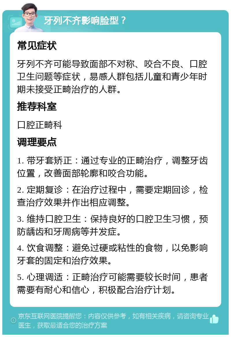 牙列不齐影响脸型？ 常见症状 牙列不齐可能导致面部不对称、咬合不良、口腔卫生问题等症状，易感人群包括儿童和青少年时期未接受正畸治疗的人群。 推荐科室 口腔正畸科 调理要点 1. 带牙套矫正：通过专业的正畸治疗，调整牙齿位置，改善面部轮廓和咬合功能。 2. 定期复诊：在治疗过程中，需要定期回诊，检查治疗效果并作出相应调整。 3. 维持口腔卫生：保持良好的口腔卫生习惯，预防龋齿和牙周病等并发症。 4. 饮食调整：避免过硬或粘性的食物，以免影响牙套的固定和治疗效果。 5. 心理调适：正畸治疗可能需要较长时间，患者需要有耐心和信心，积极配合治疗计划。