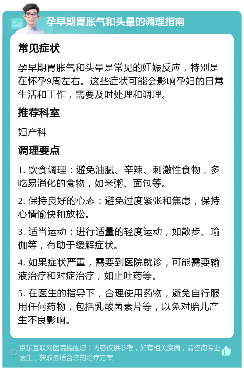 孕早期胃胀气和头晕的调理指南 常见症状 孕早期胃胀气和头晕是常见的妊娠反应，特别是在怀孕9周左右。这些症状可能会影响孕妇的日常生活和工作，需要及时处理和调理。 推荐科室 妇产科 调理要点 1. 饮食调理：避免油腻、辛辣、刺激性食物，多吃易消化的食物，如米粥、面包等。 2. 保持良好的心态：避免过度紧张和焦虑，保持心情愉快和放松。 3. 适当运动：进行适量的轻度运动，如散步、瑜伽等，有助于缓解症状。 4. 如果症状严重，需要到医院就诊，可能需要输液治疗和对症治疗，如止吐药等。 5. 在医生的指导下，合理使用药物，避免自行服用任何药物，包括乳酸菌素片等，以免对胎儿产生不良影响。