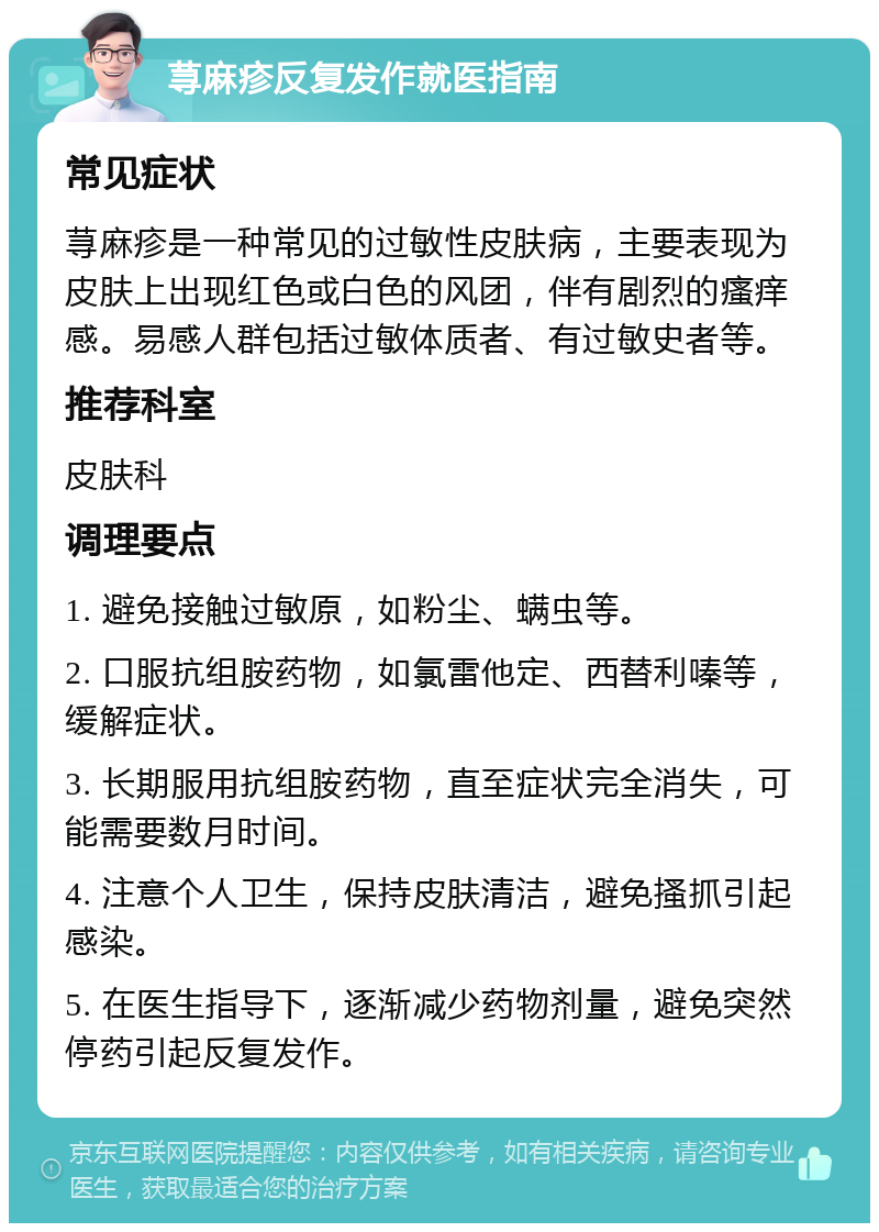 荨麻疹反复发作就医指南 常见症状 荨麻疹是一种常见的过敏性皮肤病，主要表现为皮肤上出现红色或白色的风团，伴有剧烈的瘙痒感。易感人群包括过敏体质者、有过敏史者等。 推荐科室 皮肤科 调理要点 1. 避免接触过敏原，如粉尘、螨虫等。 2. 口服抗组胺药物，如氯雷他定、西替利嗪等，缓解症状。 3. 长期服用抗组胺药物，直至症状完全消失，可能需要数月时间。 4. 注意个人卫生，保持皮肤清洁，避免搔抓引起感染。 5. 在医生指导下，逐渐减少药物剂量，避免突然停药引起反复发作。