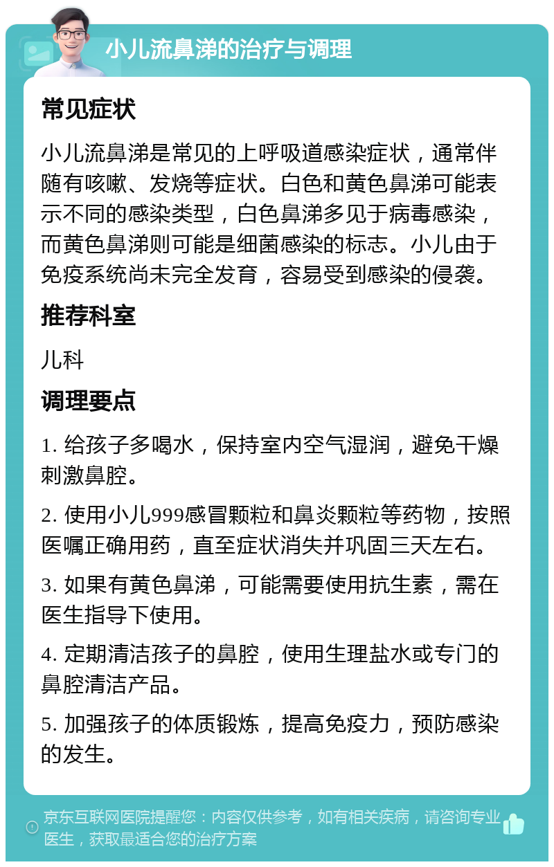 小儿流鼻涕的治疗与调理 常见症状 小儿流鼻涕是常见的上呼吸道感染症状，通常伴随有咳嗽、发烧等症状。白色和黄色鼻涕可能表示不同的感染类型，白色鼻涕多见于病毒感染，而黄色鼻涕则可能是细菌感染的标志。小儿由于免疫系统尚未完全发育，容易受到感染的侵袭。 推荐科室 儿科 调理要点 1. 给孩子多喝水，保持室内空气湿润，避免干燥刺激鼻腔。 2. 使用小儿999感冒颗粒和鼻炎颗粒等药物，按照医嘱正确用药，直至症状消失并巩固三天左右。 3. 如果有黄色鼻涕，可能需要使用抗生素，需在医生指导下使用。 4. 定期清洁孩子的鼻腔，使用生理盐水或专门的鼻腔清洁产品。 5. 加强孩子的体质锻炼，提高免疫力，预防感染的发生。