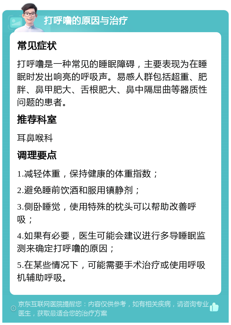 打呼噜的原因与治疗 常见症状 打呼噜是一种常见的睡眠障碍，主要表现为在睡眠时发出响亮的呼吸声。易感人群包括超重、肥胖、鼻甲肥大、舌根肥大、鼻中隔屈曲等器质性问题的患者。 推荐科室 耳鼻喉科 调理要点 1.减轻体重，保持健康的体重指数； 2.避免睡前饮酒和服用镇静剂； 3.侧卧睡觉，使用特殊的枕头可以帮助改善呼吸； 4.如果有必要，医生可能会建议进行多导睡眠监测来确定打呼噜的原因； 5.在某些情况下，可能需要手术治疗或使用呼吸机辅助呼吸。