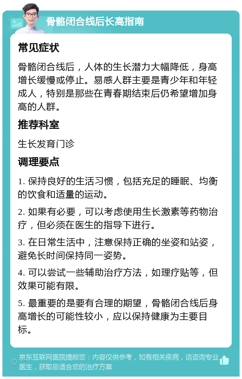 骨骼闭合线后长高指南 常见症状 骨骼闭合线后，人体的生长潜力大幅降低，身高增长缓慢或停止。易感人群主要是青少年和年轻成人，特别是那些在青春期结束后仍希望增加身高的人群。 推荐科室 生长发育门诊 调理要点 1. 保持良好的生活习惯，包括充足的睡眠、均衡的饮食和适量的运动。 2. 如果有必要，可以考虑使用生长激素等药物治疗，但必须在医生的指导下进行。 3. 在日常生活中，注意保持正确的坐姿和站姿，避免长时间保持同一姿势。 4. 可以尝试一些辅助治疗方法，如理疗贴等，但效果可能有限。 5. 最重要的是要有合理的期望，骨骼闭合线后身高增长的可能性较小，应以保持健康为主要目标。