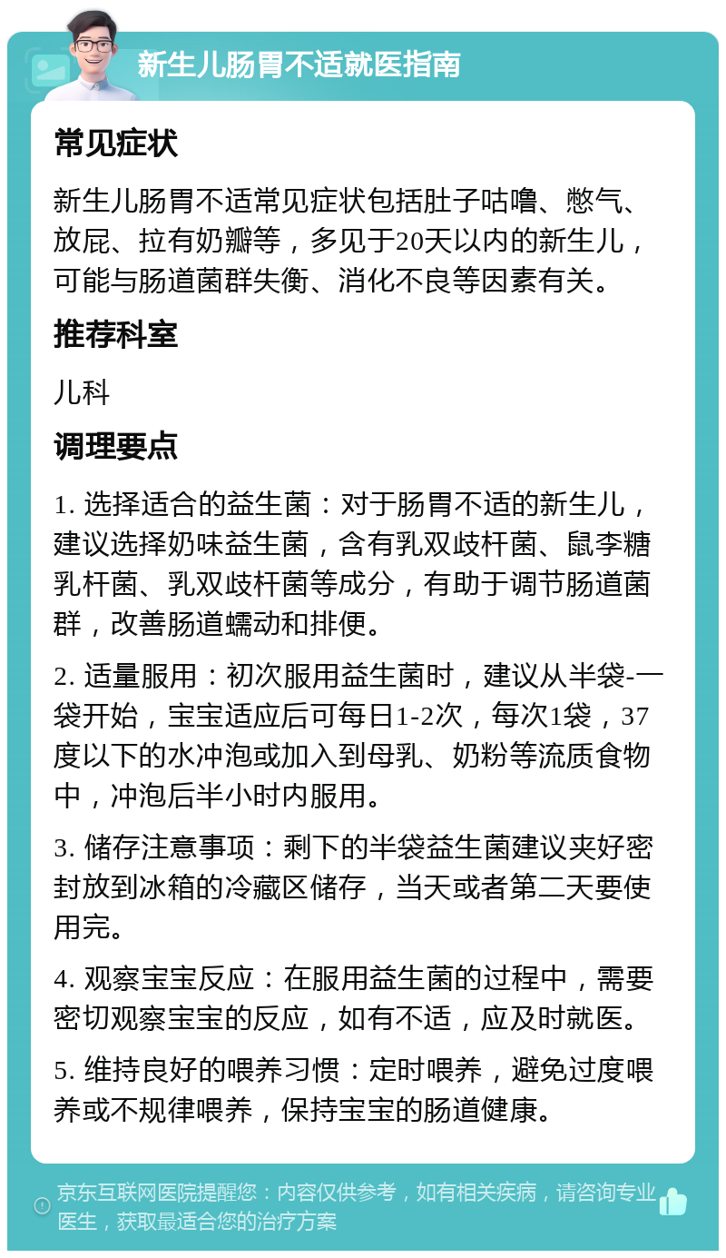 新生儿肠胃不适就医指南 常见症状 新生儿肠胃不适常见症状包括肚子咕噜、憋气、放屁、拉有奶瓣等，多见于20天以内的新生儿，可能与肠道菌群失衡、消化不良等因素有关。 推荐科室 儿科 调理要点 1. 选择适合的益生菌：对于肠胃不适的新生儿，建议选择奶味益生菌，含有乳双歧杆菌、鼠李糖乳杆菌、乳双歧杆菌等成分，有助于调节肠道菌群，改善肠道蠕动和排便。 2. 适量服用：初次服用益生菌时，建议从半袋-一袋开始，宝宝适应后可每日1-2次，每次1袋，37度以下的水冲泡或加入到母乳、奶粉等流质食物中，冲泡后半小时内服用。 3. 储存注意事项：剩下的半袋益生菌建议夹好密封放到冰箱的冷藏区储存，当天或者第二天要使用完。 4. 观察宝宝反应：在服用益生菌的过程中，需要密切观察宝宝的反应，如有不适，应及时就医。 5. 维持良好的喂养习惯：定时喂养，避免过度喂养或不规律喂养，保持宝宝的肠道健康。