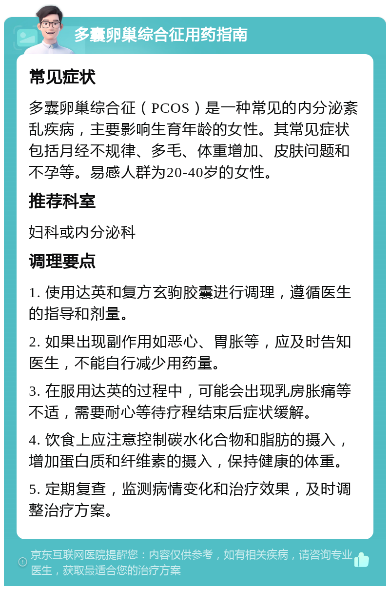 多囊卵巢综合征用药指南 常见症状 多囊卵巢综合征（PCOS）是一种常见的内分泌紊乱疾病，主要影响生育年龄的女性。其常见症状包括月经不规律、多毛、体重增加、皮肤问题和不孕等。易感人群为20-40岁的女性。 推荐科室 妇科或内分泌科 调理要点 1. 使用达英和复方玄驹胶囊进行调理，遵循医生的指导和剂量。 2. 如果出现副作用如恶心、胃胀等，应及时告知医生，不能自行减少用药量。 3. 在服用达英的过程中，可能会出现乳房胀痛等不适，需要耐心等待疗程结束后症状缓解。 4. 饮食上应注意控制碳水化合物和脂肪的摄入，增加蛋白质和纤维素的摄入，保持健康的体重。 5. 定期复查，监测病情变化和治疗效果，及时调整治疗方案。