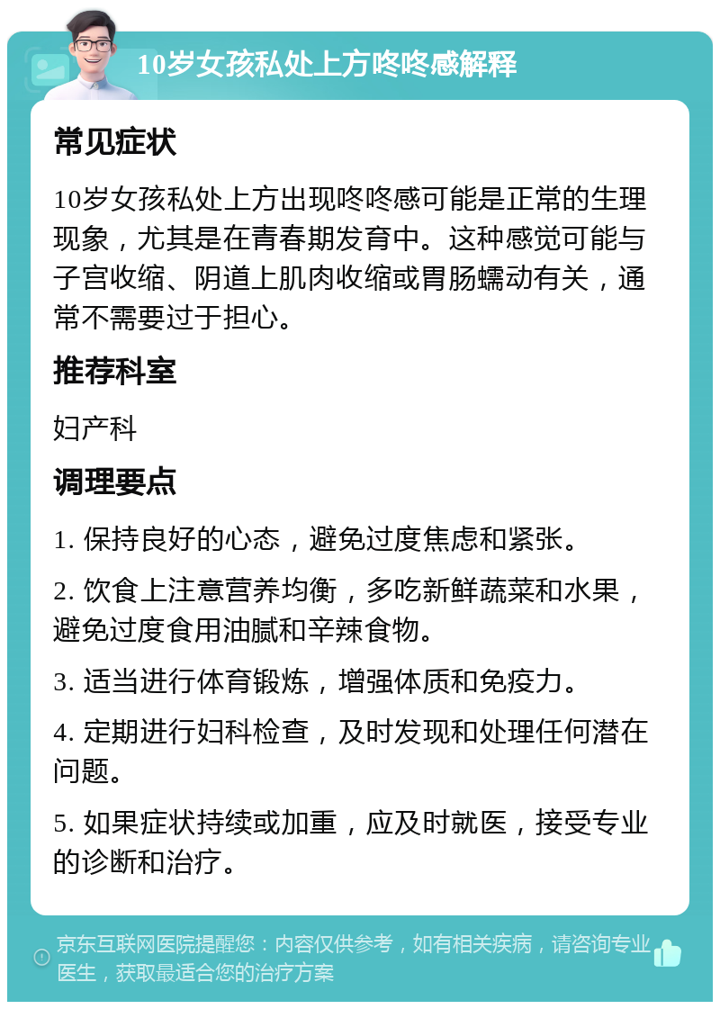 10岁女孩私处上方咚咚感解释 常见症状 10岁女孩私处上方出现咚咚感可能是正常的生理现象，尤其是在青春期发育中。这种感觉可能与子宫收缩、阴道上肌肉收缩或胃肠蠕动有关，通常不需要过于担心。 推荐科室 妇产科 调理要点 1. 保持良好的心态，避免过度焦虑和紧张。 2. 饮食上注意营养均衡，多吃新鲜蔬菜和水果，避免过度食用油腻和辛辣食物。 3. 适当进行体育锻炼，增强体质和免疫力。 4. 定期进行妇科检查，及时发现和处理任何潜在问题。 5. 如果症状持续或加重，应及时就医，接受专业的诊断和治疗。