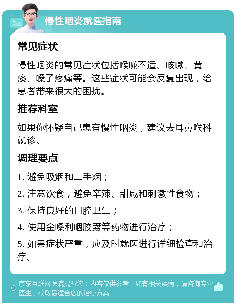 慢性咽炎就医指南 常见症状 慢性咽炎的常见症状包括喉咙不适、咳嗽、黄痰、嗓子疼痛等。这些症状可能会反复出现，给患者带来很大的困扰。 推荐科室 如果你怀疑自己患有慢性咽炎，建议去耳鼻喉科就诊。 调理要点 1. 避免吸烟和二手烟； 2. 注意饮食，避免辛辣、甜咸和刺激性食物； 3. 保持良好的口腔卫生； 4. 使用金嗓利咽胶囊等药物进行治疗； 5. 如果症状严重，应及时就医进行详细检查和治疗。