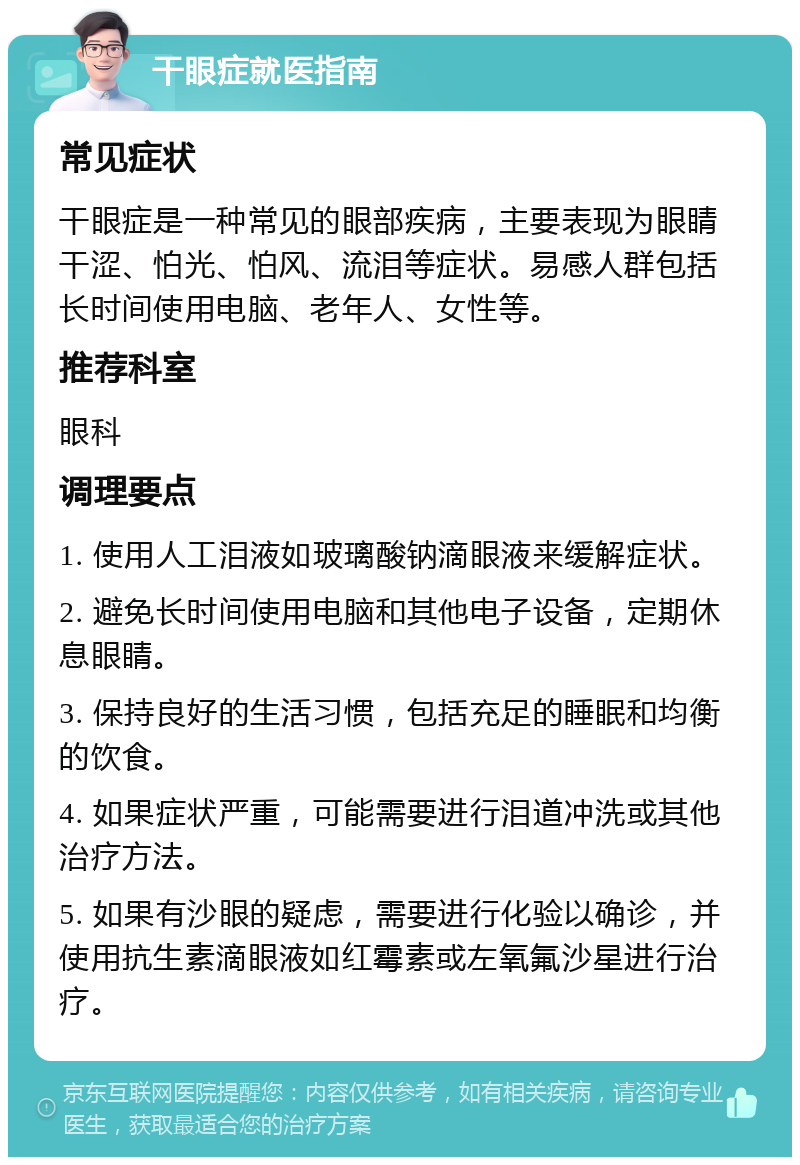 干眼症就医指南 常见症状 干眼症是一种常见的眼部疾病，主要表现为眼睛干涩、怕光、怕风、流泪等症状。易感人群包括长时间使用电脑、老年人、女性等。 推荐科室 眼科 调理要点 1. 使用人工泪液如玻璃酸钠滴眼液来缓解症状。 2. 避免长时间使用电脑和其他电子设备，定期休息眼睛。 3. 保持良好的生活习惯，包括充足的睡眠和均衡的饮食。 4. 如果症状严重，可能需要进行泪道冲洗或其他治疗方法。 5. 如果有沙眼的疑虑，需要进行化验以确诊，并使用抗生素滴眼液如红霉素或左氧氟沙星进行治疗。