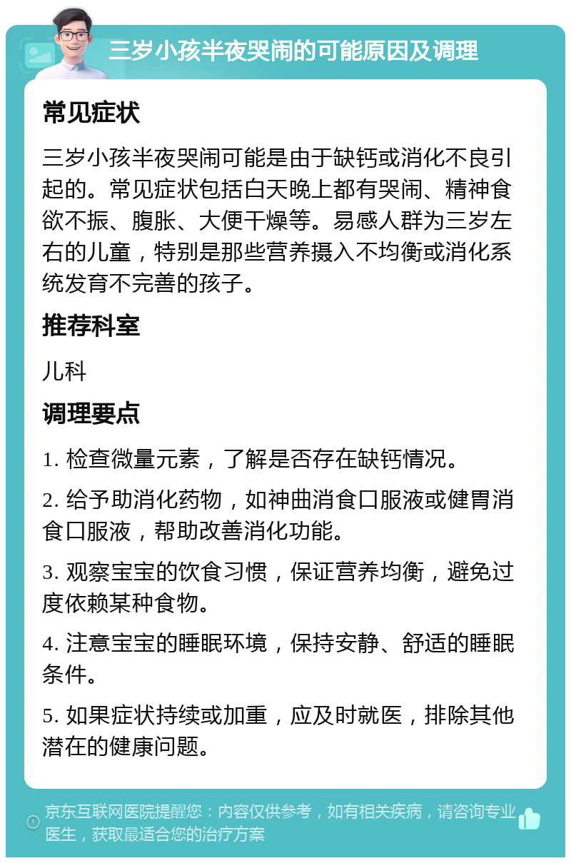 三岁小孩半夜哭闹的可能原因及调理 常见症状 三岁小孩半夜哭闹可能是由于缺钙或消化不良引起的。常见症状包括白天晚上都有哭闹、精神食欲不振、腹胀、大便干燥等。易感人群为三岁左右的儿童，特别是那些营养摄入不均衡或消化系统发育不完善的孩子。 推荐科室 儿科 调理要点 1. 检查微量元素，了解是否存在缺钙情况。 2. 给予助消化药物，如神曲消食口服液或健胃消食口服液，帮助改善消化功能。 3. 观察宝宝的饮食习惯，保证营养均衡，避免过度依赖某种食物。 4. 注意宝宝的睡眠环境，保持安静、舒适的睡眠条件。 5. 如果症状持续或加重，应及时就医，排除其他潜在的健康问题。