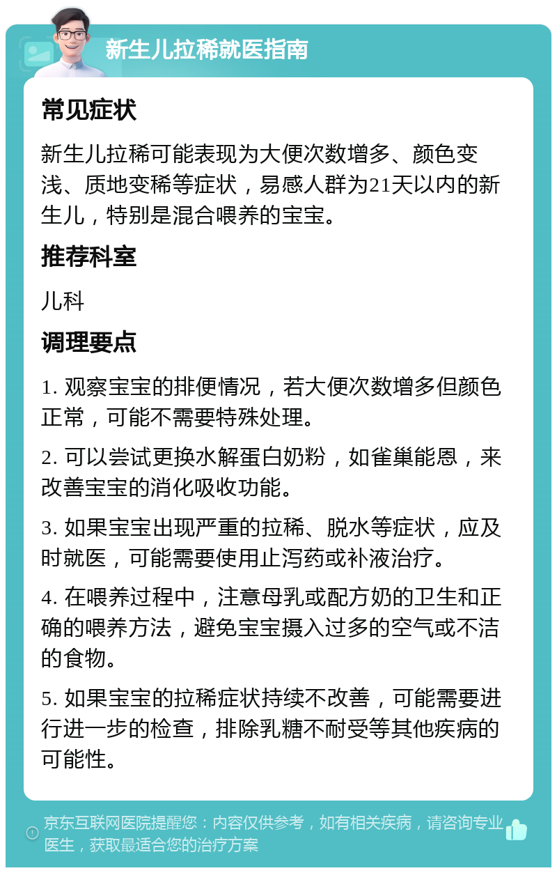 新生儿拉稀就医指南 常见症状 新生儿拉稀可能表现为大便次数增多、颜色变浅、质地变稀等症状，易感人群为21天以内的新生儿，特别是混合喂养的宝宝。 推荐科室 儿科 调理要点 1. 观察宝宝的排便情况，若大便次数增多但颜色正常，可能不需要特殊处理。 2. 可以尝试更换水解蛋白奶粉，如雀巢能恩，来改善宝宝的消化吸收功能。 3. 如果宝宝出现严重的拉稀、脱水等症状，应及时就医，可能需要使用止泻药或补液治疗。 4. 在喂养过程中，注意母乳或配方奶的卫生和正确的喂养方法，避免宝宝摄入过多的空气或不洁的食物。 5. 如果宝宝的拉稀症状持续不改善，可能需要进行进一步的检查，排除乳糖不耐受等其他疾病的可能性。