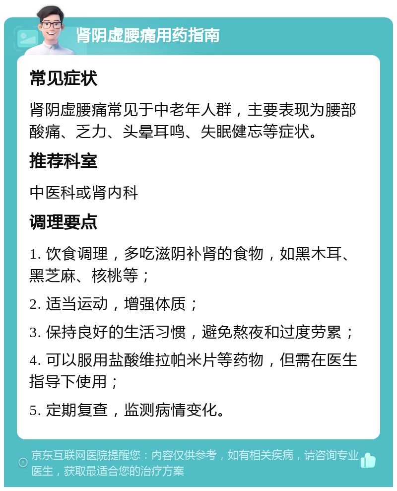 肾阴虚腰痛用药指南 常见症状 肾阴虚腰痛常见于中老年人群，主要表现为腰部酸痛、乏力、头晕耳鸣、失眠健忘等症状。 推荐科室 中医科或肾内科 调理要点 1. 饮食调理，多吃滋阴补肾的食物，如黑木耳、黑芝麻、核桃等； 2. 适当运动，增强体质； 3. 保持良好的生活习惯，避免熬夜和过度劳累； 4. 可以服用盐酸维拉帕米片等药物，但需在医生指导下使用； 5. 定期复查，监测病情变化。