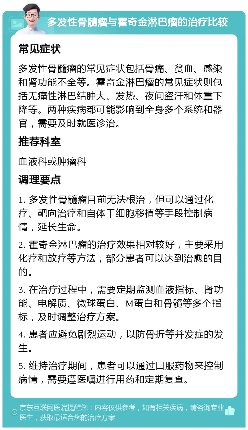 多发性骨髓瘤与霍奇金淋巴瘤的治疗比较 常见症状 多发性骨髓瘤的常见症状包括骨痛、贫血、感染和肾功能不全等。霍奇金淋巴瘤的常见症状则包括无痛性淋巴结肿大、发热、夜间盗汗和体重下降等。两种疾病都可能影响到全身多个系统和器官，需要及时就医诊治。 推荐科室 血液科或肿瘤科 调理要点 1. 多发性骨髓瘤目前无法根治，但可以通过化疗、靶向治疗和自体干细胞移植等手段控制病情，延长生命。 2. 霍奇金淋巴瘤的治疗效果相对较好，主要采用化疗和放疗等方法，部分患者可以达到治愈的目的。 3. 在治疗过程中，需要定期监测血液指标、肾功能、电解质、微球蛋白、M蛋白和骨髓等多个指标，及时调整治疗方案。 4. 患者应避免剧烈运动，以防骨折等并发症的发生。 5. 维持治疗期间，患者可以通过口服药物来控制病情，需要遵医嘱进行用药和定期复查。