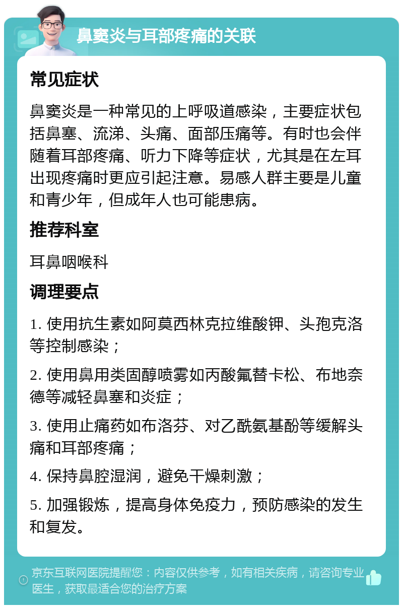 鼻窦炎与耳部疼痛的关联 常见症状 鼻窦炎是一种常见的上呼吸道感染，主要症状包括鼻塞、流涕、头痛、面部压痛等。有时也会伴随着耳部疼痛、听力下降等症状，尤其是在左耳出现疼痛时更应引起注意。易感人群主要是儿童和青少年，但成年人也可能患病。 推荐科室 耳鼻咽喉科 调理要点 1. 使用抗生素如阿莫西林克拉维酸钾、头孢克洛等控制感染； 2. 使用鼻用类固醇喷雾如丙酸氟替卡松、布地奈德等减轻鼻塞和炎症； 3. 使用止痛药如布洛芬、对乙酰氨基酚等缓解头痛和耳部疼痛； 4. 保持鼻腔湿润，避免干燥刺激； 5. 加强锻炼，提高身体免疫力，预防感染的发生和复发。