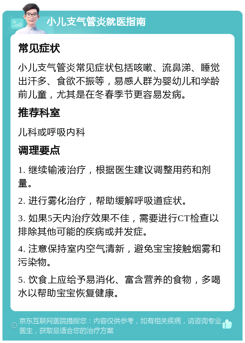 小儿支气管炎就医指南 常见症状 小儿支气管炎常见症状包括咳嗽、流鼻涕、睡觉出汗多、食欲不振等，易感人群为婴幼儿和学龄前儿童，尤其是在冬春季节更容易发病。 推荐科室 儿科或呼吸内科 调理要点 1. 继续输液治疗，根据医生建议调整用药和剂量。 2. 进行雾化治疗，帮助缓解呼吸道症状。 3. 如果5天内治疗效果不佳，需要进行CT检查以排除其他可能的疾病或并发症。 4. 注意保持室内空气清新，避免宝宝接触烟雾和污染物。 5. 饮食上应给予易消化、富含营养的食物，多喝水以帮助宝宝恢复健康。