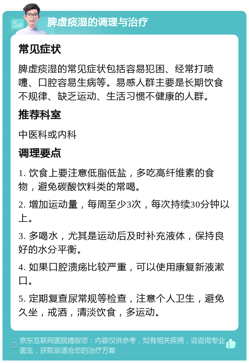 脾虚痰湿的调理与治疗 常见症状 脾虚痰湿的常见症状包括容易犯困、经常打喷嚏、口腔容易生病等。易感人群主要是长期饮食不规律、缺乏运动、生活习惯不健康的人群。 推荐科室 中医科或内科 调理要点 1. 饮食上要注意低脂低盐，多吃高纤维素的食物，避免碳酸饮料类的常喝。 2. 增加运动量，每周至少3次，每次持续30分钟以上。 3. 多喝水，尤其是运动后及时补充液体，保持良好的水分平衡。 4. 如果口腔溃疡比较严重，可以使用康复新液漱口。 5. 定期复查尿常规等检查，注意个人卫生，避免久坐，戒酒，清淡饮食，多运动。