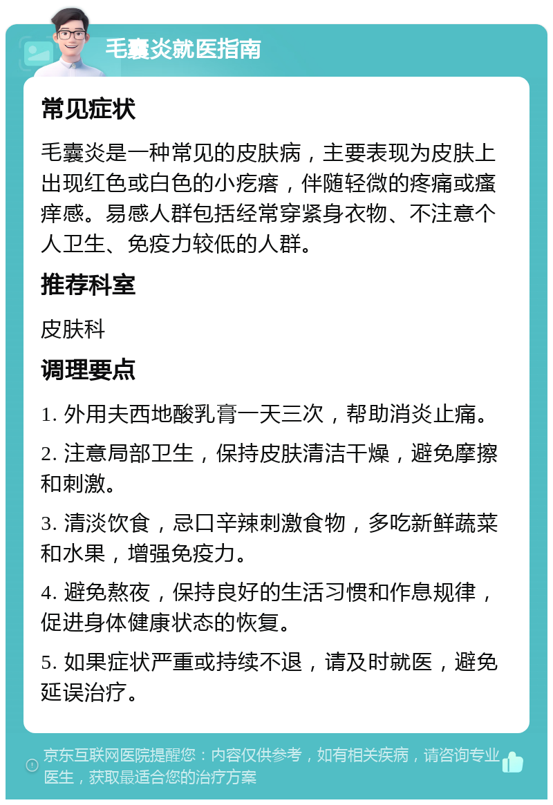 毛囊炎就医指南 常见症状 毛囊炎是一种常见的皮肤病，主要表现为皮肤上出现红色或白色的小疙瘩，伴随轻微的疼痛或瘙痒感。易感人群包括经常穿紧身衣物、不注意个人卫生、免疫力较低的人群。 推荐科室 皮肤科 调理要点 1. 外用夫西地酸乳膏一天三次，帮助消炎止痛。 2. 注意局部卫生，保持皮肤清洁干燥，避免摩擦和刺激。 3. 清淡饮食，忌口辛辣刺激食物，多吃新鲜蔬菜和水果，增强免疫力。 4. 避免熬夜，保持良好的生活习惯和作息规律，促进身体健康状态的恢复。 5. 如果症状严重或持续不退，请及时就医，避免延误治疗。