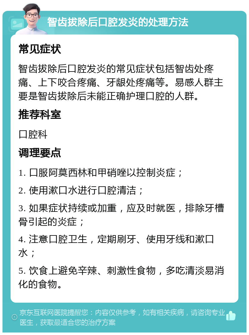 智齿拔除后口腔发炎的处理方法 常见症状 智齿拔除后口腔发炎的常见症状包括智齿处疼痛、上下咬合疼痛、牙龈处疼痛等。易感人群主要是智齿拔除后未能正确护理口腔的人群。 推荐科室 口腔科 调理要点 1. 口服阿莫西林和甲硝唑以控制炎症； 2. 使用漱口水进行口腔清洁； 3. 如果症状持续或加重，应及时就医，排除牙槽骨引起的炎症； 4. 注意口腔卫生，定期刷牙、使用牙线和漱口水； 5. 饮食上避免辛辣、刺激性食物，多吃清淡易消化的食物。