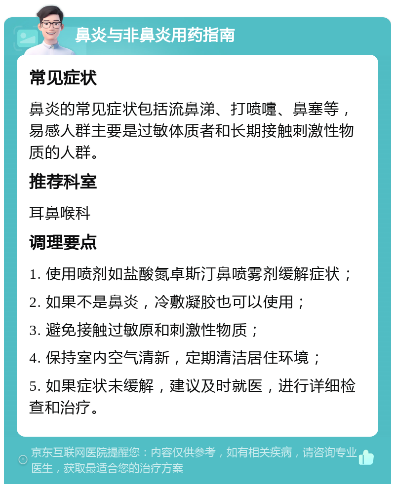 鼻炎与非鼻炎用药指南 常见症状 鼻炎的常见症状包括流鼻涕、打喷嚏、鼻塞等，易感人群主要是过敏体质者和长期接触刺激性物质的人群。 推荐科室 耳鼻喉科 调理要点 1. 使用喷剂如盐酸氮卓斯汀鼻喷雾剂缓解症状； 2. 如果不是鼻炎，冷敷凝胶也可以使用； 3. 避免接触过敏原和刺激性物质； 4. 保持室内空气清新，定期清洁居住环境； 5. 如果症状未缓解，建议及时就医，进行详细检查和治疗。