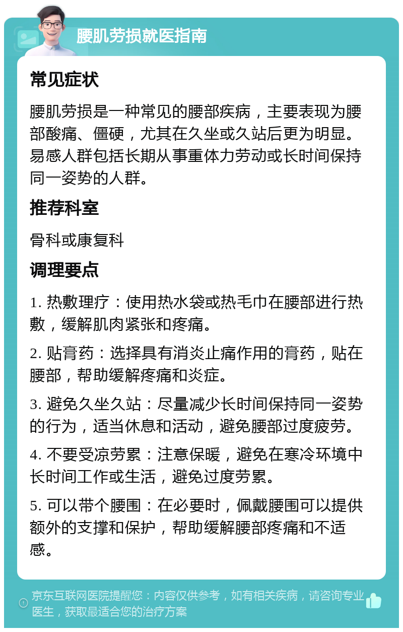 腰肌劳损就医指南 常见症状 腰肌劳损是一种常见的腰部疾病，主要表现为腰部酸痛、僵硬，尤其在久坐或久站后更为明显。易感人群包括长期从事重体力劳动或长时间保持同一姿势的人群。 推荐科室 骨科或康复科 调理要点 1. 热敷理疗：使用热水袋或热毛巾在腰部进行热敷，缓解肌肉紧张和疼痛。 2. 贴膏药：选择具有消炎止痛作用的膏药，贴在腰部，帮助缓解疼痛和炎症。 3. 避免久坐久站：尽量减少长时间保持同一姿势的行为，适当休息和活动，避免腰部过度疲劳。 4. 不要受凉劳累：注意保暖，避免在寒冷环境中长时间工作或生活，避免过度劳累。 5. 可以带个腰围：在必要时，佩戴腰围可以提供额外的支撑和保护，帮助缓解腰部疼痛和不适感。