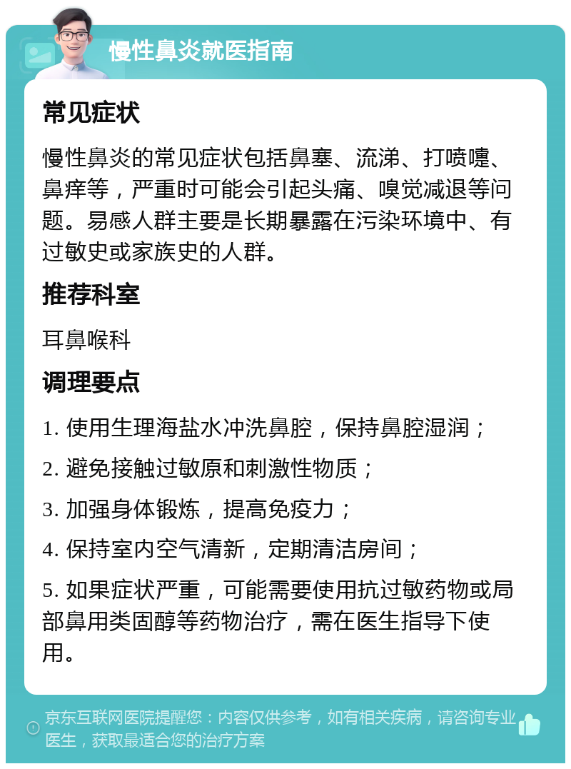 慢性鼻炎就医指南 常见症状 慢性鼻炎的常见症状包括鼻塞、流涕、打喷嚏、鼻痒等，严重时可能会引起头痛、嗅觉减退等问题。易感人群主要是长期暴露在污染环境中、有过敏史或家族史的人群。 推荐科室 耳鼻喉科 调理要点 1. 使用生理海盐水冲洗鼻腔，保持鼻腔湿润； 2. 避免接触过敏原和刺激性物质； 3. 加强身体锻炼，提高免疫力； 4. 保持室内空气清新，定期清洁房间； 5. 如果症状严重，可能需要使用抗过敏药物或局部鼻用类固醇等药物治疗，需在医生指导下使用。