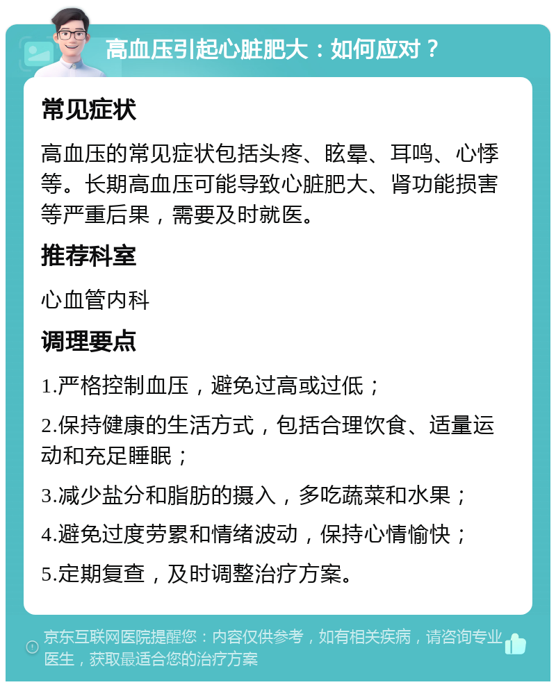 高血压引起心脏肥大：如何应对？ 常见症状 高血压的常见症状包括头疼、眩晕、耳鸣、心悸等。长期高血压可能导致心脏肥大、肾功能损害等严重后果，需要及时就医。 推荐科室 心血管内科 调理要点 1.严格控制血压，避免过高或过低； 2.保持健康的生活方式，包括合理饮食、适量运动和充足睡眠； 3.减少盐分和脂肪的摄入，多吃蔬菜和水果； 4.避免过度劳累和情绪波动，保持心情愉快； 5.定期复查，及时调整治疗方案。