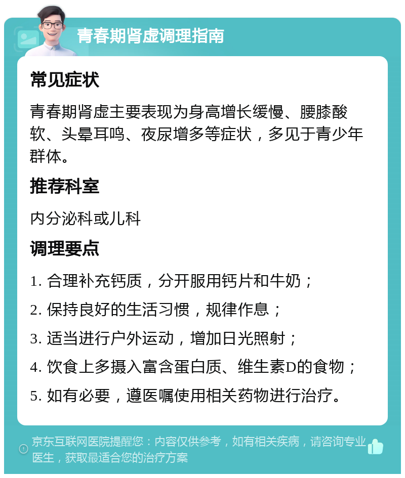 青春期肾虚调理指南 常见症状 青春期肾虚主要表现为身高增长缓慢、腰膝酸软、头晕耳鸣、夜尿增多等症状，多见于青少年群体。 推荐科室 内分泌科或儿科 调理要点 1. 合理补充钙质，分开服用钙片和牛奶； 2. 保持良好的生活习惯，规律作息； 3. 适当进行户外运动，增加日光照射； 4. 饮食上多摄入富含蛋白质、维生素D的食物； 5. 如有必要，遵医嘱使用相关药物进行治疗。