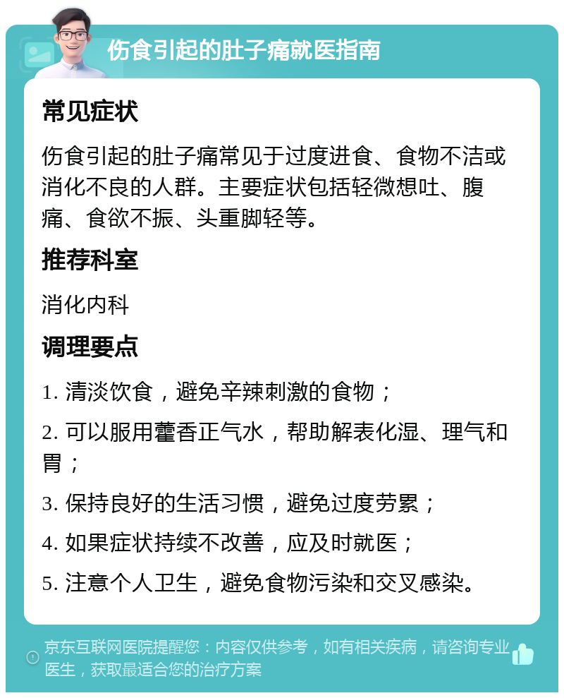 伤食引起的肚子痛就医指南 常见症状 伤食引起的肚子痛常见于过度进食、食物不洁或消化不良的人群。主要症状包括轻微想吐、腹痛、食欲不振、头重脚轻等。 推荐科室 消化内科 调理要点 1. 清淡饮食，避免辛辣刺激的食物； 2. 可以服用藿香正气水，帮助解表化湿、理气和胃； 3. 保持良好的生活习惯，避免过度劳累； 4. 如果症状持续不改善，应及时就医； 5. 注意个人卫生，避免食物污染和交叉感染。