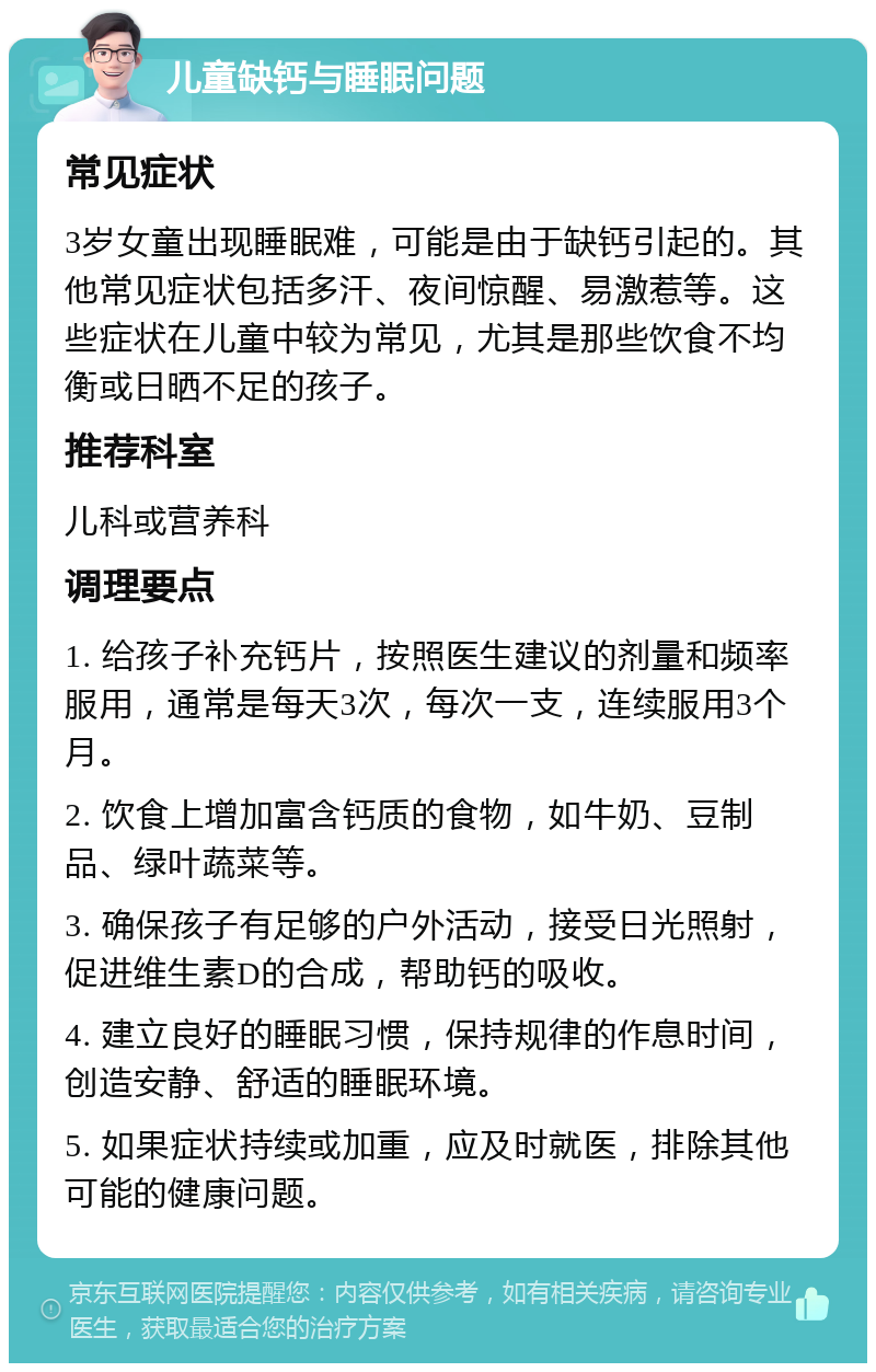 儿童缺钙与睡眠问题 常见症状 3岁女童出现睡眠难，可能是由于缺钙引起的。其他常见症状包括多汗、夜间惊醒、易激惹等。这些症状在儿童中较为常见，尤其是那些饮食不均衡或日晒不足的孩子。 推荐科室 儿科或营养科 调理要点 1. 给孩子补充钙片，按照医生建议的剂量和频率服用，通常是每天3次，每次一支，连续服用3个月。 2. 饮食上增加富含钙质的食物，如牛奶、豆制品、绿叶蔬菜等。 3. 确保孩子有足够的户外活动，接受日光照射，促进维生素D的合成，帮助钙的吸收。 4. 建立良好的睡眠习惯，保持规律的作息时间，创造安静、舒适的睡眠环境。 5. 如果症状持续或加重，应及时就医，排除其他可能的健康问题。