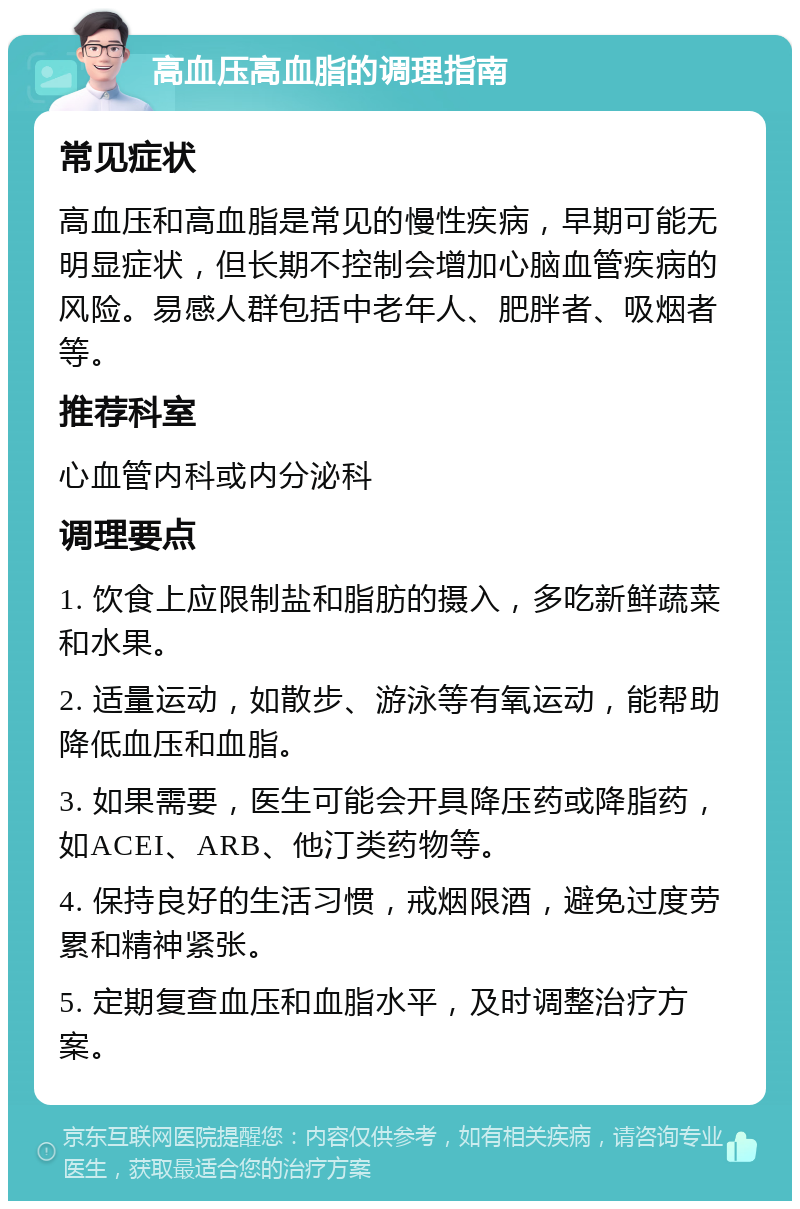 高血压高血脂的调理指南 常见症状 高血压和高血脂是常见的慢性疾病，早期可能无明显症状，但长期不控制会增加心脑血管疾病的风险。易感人群包括中老年人、肥胖者、吸烟者等。 推荐科室 心血管内科或内分泌科 调理要点 1. 饮食上应限制盐和脂肪的摄入，多吃新鲜蔬菜和水果。 2. 适量运动，如散步、游泳等有氧运动，能帮助降低血压和血脂。 3. 如果需要，医生可能会开具降压药或降脂药，如ACEI、ARB、他汀类药物等。 4. 保持良好的生活习惯，戒烟限酒，避免过度劳累和精神紧张。 5. 定期复查血压和血脂水平，及时调整治疗方案。