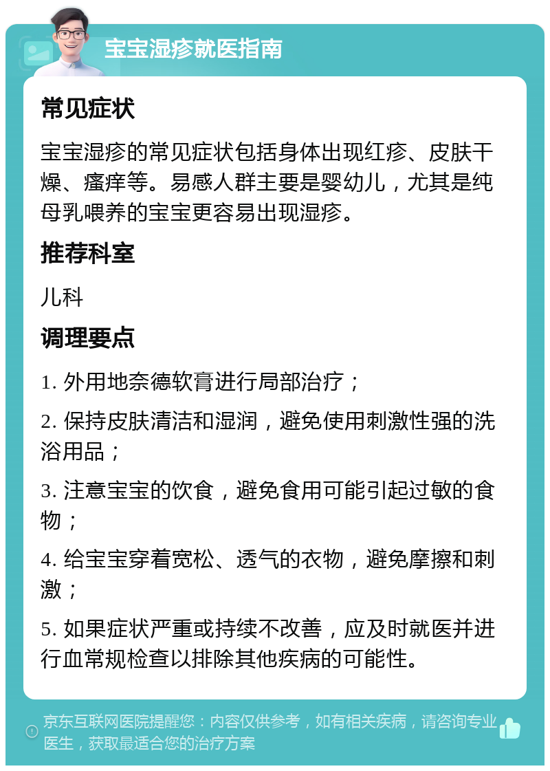 宝宝湿疹就医指南 常见症状 宝宝湿疹的常见症状包括身体出现红疹、皮肤干燥、瘙痒等。易感人群主要是婴幼儿，尤其是纯母乳喂养的宝宝更容易出现湿疹。 推荐科室 儿科 调理要点 1. 外用地奈德软膏进行局部治疗； 2. 保持皮肤清洁和湿润，避免使用刺激性强的洗浴用品； 3. 注意宝宝的饮食，避免食用可能引起过敏的食物； 4. 给宝宝穿着宽松、透气的衣物，避免摩擦和刺激； 5. 如果症状严重或持续不改善，应及时就医并进行血常规检查以排除其他疾病的可能性。