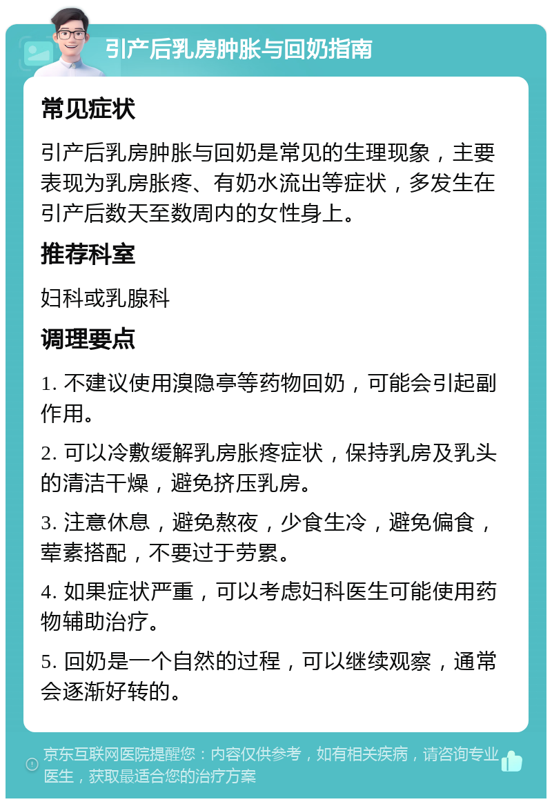 引产后乳房肿胀与回奶指南 常见症状 引产后乳房肿胀与回奶是常见的生理现象，主要表现为乳房胀疼、有奶水流出等症状，多发生在引产后数天至数周内的女性身上。 推荐科室 妇科或乳腺科 调理要点 1. 不建议使用溴隐亭等药物回奶，可能会引起副作用。 2. 可以冷敷缓解乳房胀疼症状，保持乳房及乳头的清洁干燥，避免挤压乳房。 3. 注意休息，避免熬夜，少食生冷，避免偏食，荤素搭配，不要过于劳累。 4. 如果症状严重，可以考虑妇科医生可能使用药物辅助治疗。 5. 回奶是一个自然的过程，可以继续观察，通常会逐渐好转的。