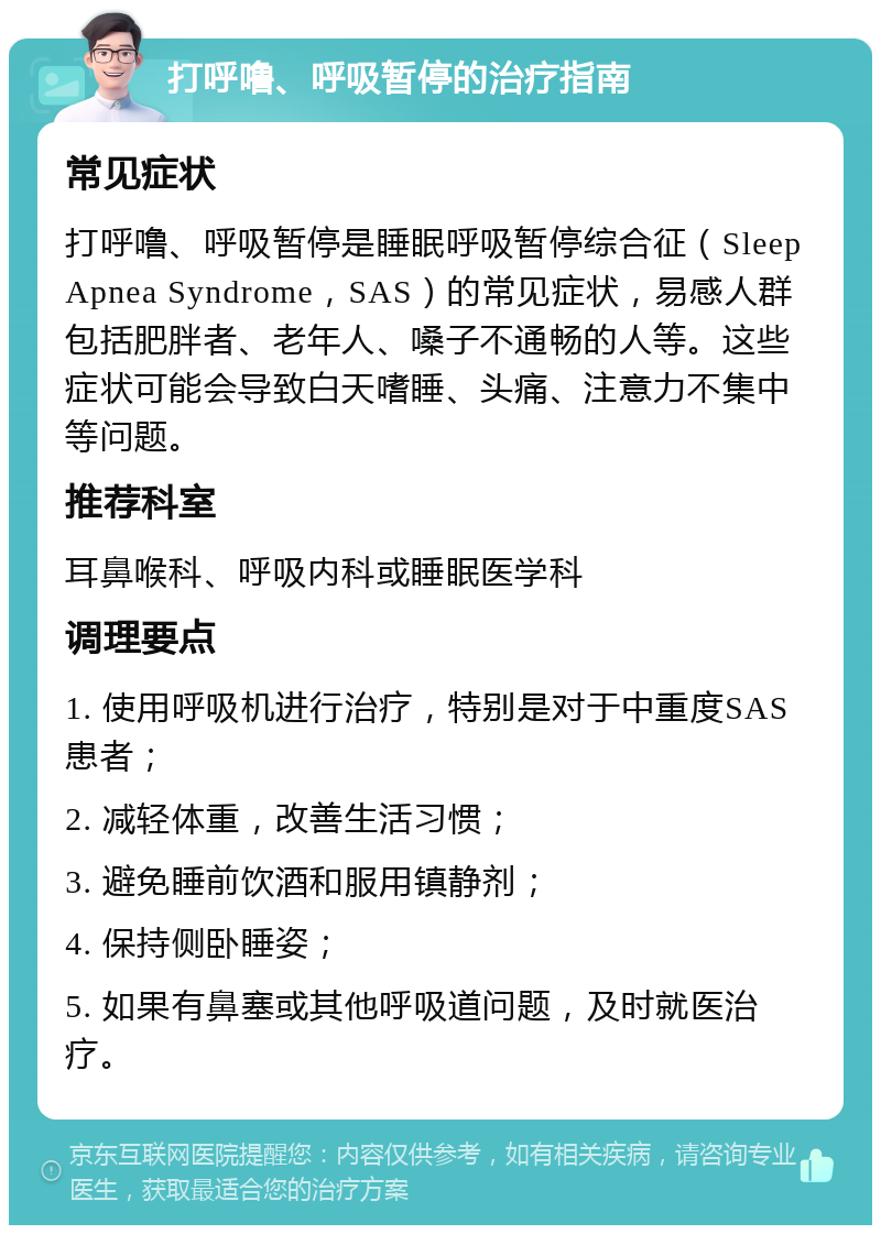 打呼噜、呼吸暂停的治疗指南 常见症状 打呼噜、呼吸暂停是睡眠呼吸暂停综合征（Sleep Apnea Syndrome，SAS）的常见症状，易感人群包括肥胖者、老年人、嗓子不通畅的人等。这些症状可能会导致白天嗜睡、头痛、注意力不集中等问题。 推荐科室 耳鼻喉科、呼吸内科或睡眠医学科 调理要点 1. 使用呼吸机进行治疗，特别是对于中重度SAS患者； 2. 减轻体重，改善生活习惯； 3. 避免睡前饮酒和服用镇静剂； 4. 保持侧卧睡姿； 5. 如果有鼻塞或其他呼吸道问题，及时就医治疗。