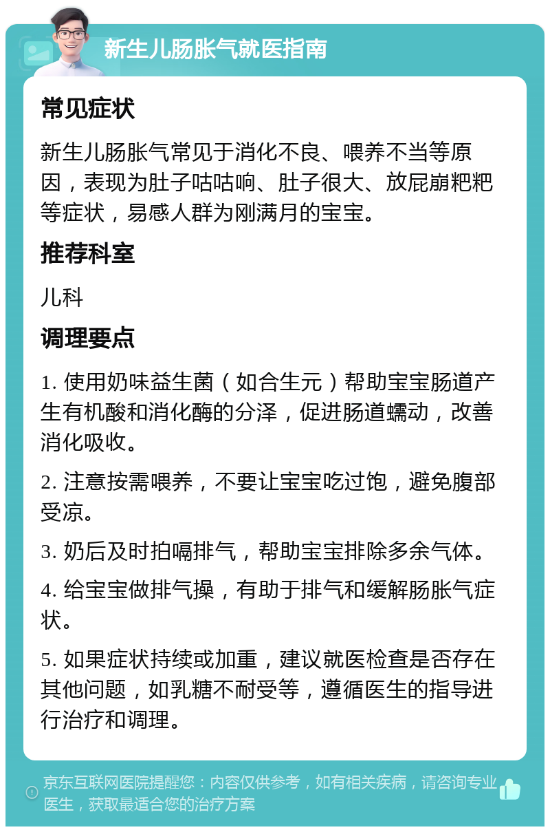 新生儿肠胀气就医指南 常见症状 新生儿肠胀气常见于消化不良、喂养不当等原因，表现为肚子咕咕响、肚子很大、放屁崩粑粑等症状，易感人群为刚满月的宝宝。 推荐科室 儿科 调理要点 1. 使用奶味益生菌（如合生元）帮助宝宝肠道产生有机酸和消化酶的分泽，促进肠道蠕动，改善消化吸收。 2. 注意按需喂养，不要让宝宝吃过饱，避免腹部受凉。 3. 奶后及时拍嗝排气，帮助宝宝排除多余气体。 4. 给宝宝做排气操，有助于排气和缓解肠胀气症状。 5. 如果症状持续或加重，建议就医检查是否存在其他问题，如乳糖不耐受等，遵循医生的指导进行治疗和调理。