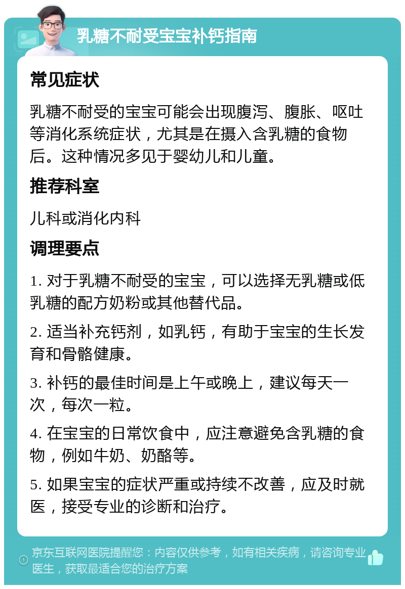 乳糖不耐受宝宝补钙指南 常见症状 乳糖不耐受的宝宝可能会出现腹泻、腹胀、呕吐等消化系统症状，尤其是在摄入含乳糖的食物后。这种情况多见于婴幼儿和儿童。 推荐科室 儿科或消化内科 调理要点 1. 对于乳糖不耐受的宝宝，可以选择无乳糖或低乳糖的配方奶粉或其他替代品。 2. 适当补充钙剂，如乳钙，有助于宝宝的生长发育和骨骼健康。 3. 补钙的最佳时间是上午或晚上，建议每天一次，每次一粒。 4. 在宝宝的日常饮食中，应注意避免含乳糖的食物，例如牛奶、奶酪等。 5. 如果宝宝的症状严重或持续不改善，应及时就医，接受专业的诊断和治疗。