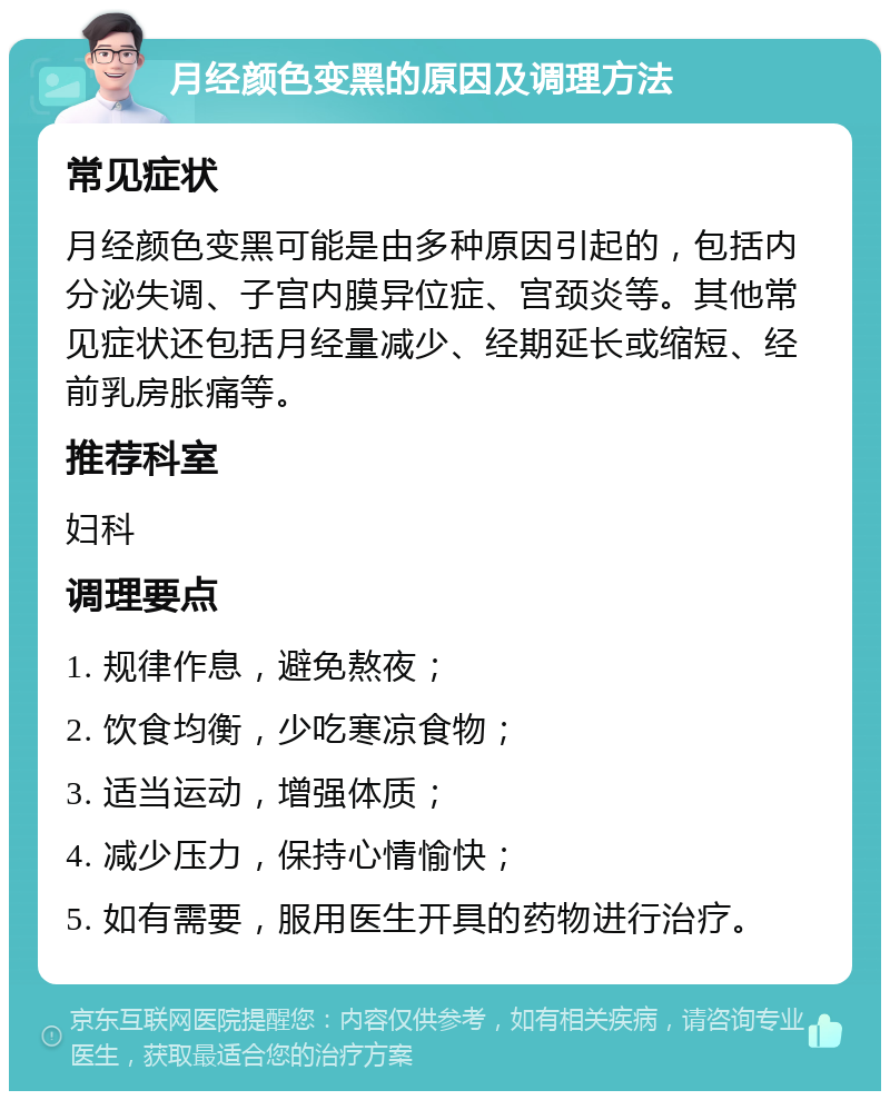 月经颜色变黑的原因及调理方法 常见症状 月经颜色变黑可能是由多种原因引起的，包括内分泌失调、子宫内膜异位症、宫颈炎等。其他常见症状还包括月经量减少、经期延长或缩短、经前乳房胀痛等。 推荐科室 妇科 调理要点 1. 规律作息，避免熬夜； 2. 饮食均衡，少吃寒凉食物； 3. 适当运动，增强体质； 4. 减少压力，保持心情愉快； 5. 如有需要，服用医生开具的药物进行治疗。