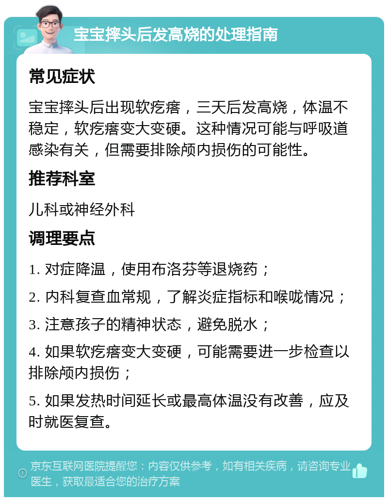 宝宝摔头后发高烧的处理指南 常见症状 宝宝摔头后出现软疙瘩，三天后发高烧，体温不稳定，软疙瘩变大变硬。这种情况可能与呼吸道感染有关，但需要排除颅内损伤的可能性。 推荐科室 儿科或神经外科 调理要点 1. 对症降温，使用布洛芬等退烧药； 2. 内科复查血常规，了解炎症指标和喉咙情况； 3. 注意孩子的精神状态，避免脱水； 4. 如果软疙瘩变大变硬，可能需要进一步检查以排除颅内损伤； 5. 如果发热时间延长或最高体温没有改善，应及时就医复查。